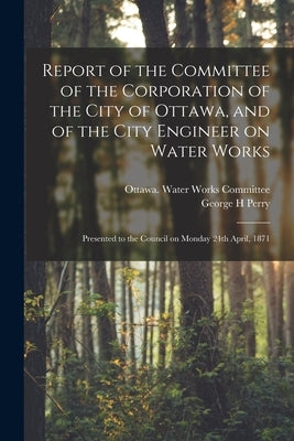 Report of the Committee of the Corporation of the City of Ottawa, and of the City Engineer on Water Works [microform]: Presented to the Council on Mon by Ottawa (Ont ) Water Works Committee