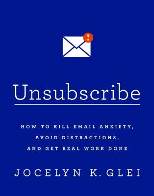 Unsubscribe: How to Kill Email Anxiety, Avoid Distractions, and Get Real Work Done by Glei, Jocelyn K.