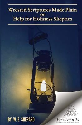 Wrested Scriptures Made Plain: Help for Holiness Skeptics by Shepard, W. E.