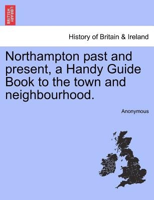Northampton Past and Present, a Handy Guide Book to the Town and Neighbourhood. by Anonymous