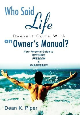 Who Said Life Doesn't Come With an Owner's Manual?: Your Personal Guide to SUCCESS, FREEDOM & HAPPINESS!!! by Piper, Dean K.
