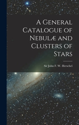 A General Catalogue of Nebulæ and Clusters of Stars by John F. W. (John Frederick William)