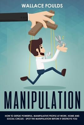 Manipulation: How to Defeat Powerful, Manipulative People at Work, Home and Social Circles - Spot the Manipulation Before It Destroy by Foulds, Wallace