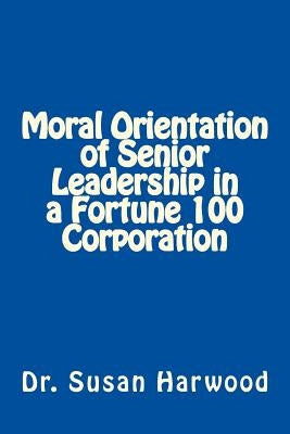 Moral Orientation in Senior Leadership of a Fortune 100 Corporation by Harwood, Susan L.