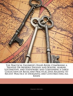 The Practical Engineer's Hand-Book: Comprising a Treatise On Modern Engines and Boilers, Marine, Locomotive, and Stationary, and Containing a Large Co by Hutton, Walter S.