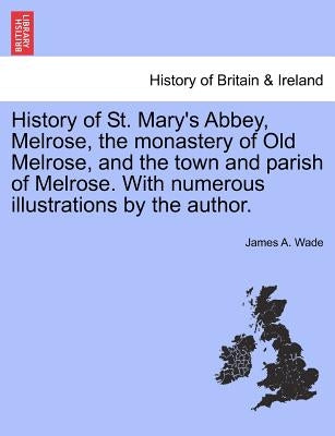History of St. Mary's Abbey, Melrose, the Monastery of Old Melrose, and the Town and Parish of Melrose. with Numerous Illustrations by the Author. by Wade, James A.