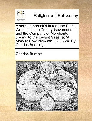 A Sermon Preach'd Before the Right Worshipful the Deputy-Governour and the Company of Merchants Trading to the Levant Seas: At St. Mary Le Bow, Novemb by Burdett, Charles