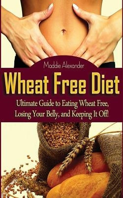 Wheat Free Diet: Ultimate Guide to Eating Wheat Free, Losing Your Belly, and Keeping It Off! by Alexander, Maddie