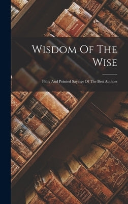 Wisdom Of The Wise: Pithy And Pointed Sayings Of The Best Authors by Anonymous