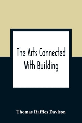The Arts Connected With Building; Lectures On Craftsmanship And Design Delivered At Carpenters Hall, London Wall For The Worshipful Company Of Carpent by Raffles Davison, Thomas