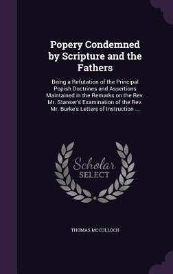 Popery Condemned by Scripture and the Fathers: Being a Refutation of the Principal Popish Doctrines and Assertions Maintained in the Remarks on the Re by McCulloch, Thomas