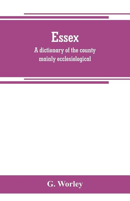 Essex: a dictionary of the county mainly ecclesiological: in two parts by Worley, G.