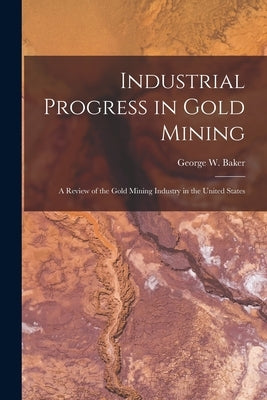 Industrial Progress in Gold Mining: A Review of the Gold Mining Industry in the United States by Baker, George W.