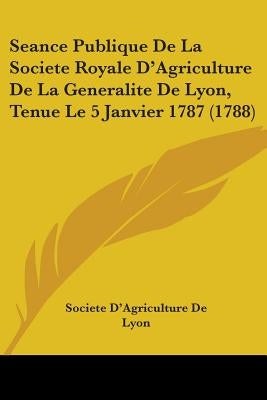 Seance Publique De La Societe Royale D'Agriculture De La Generalite De Lyon, Tenue Le 5 Janvier 1787 (1788) by Societe d'Agriculture de Lyon