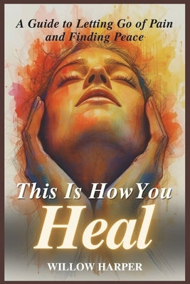 This Is How You Heal: A Guide to Letting Go of Pain and Finding Peace by Harper, Willow