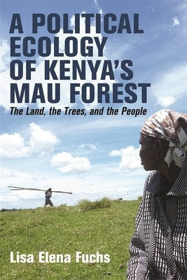 A Political Ecology of Kenya's Mau Forest: The Land, the Trees, and the People by Fuchs, Lisa Elena