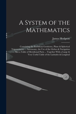 A System of the Mathematics: Containing the Euclidean Geometry, Plane & Spherical Trigonometry ... Astronomy, the Use of the Globes & Navigation .. by Hodgson, James