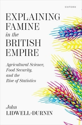 Explaining Famine in the British Empire: Agricultural Science, Food Security, and the Rise of Statistics by Lidwell-Durnin, John