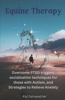 Equine Therapy For PTSD, Autism, and Anxiety: Overcome PTSD triggers, socialization techniques for those with Autism, and strategies to relieve Anxiet by Fairweather, Kat