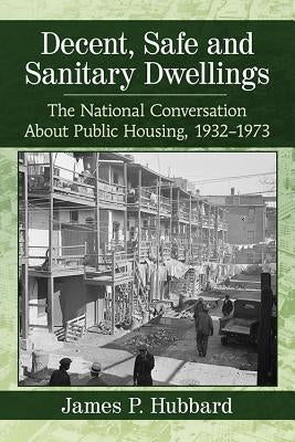 Decent, Safe and Sanitary Dwellings: The National Conversation About Public Housing, 1932-1973 by Hubbard, James P.