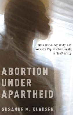 Abortion Under Apartheid: Nationalism, Sexuality, and Women's Reproductive Rights in South Africa (UK) by Klausen, Susanne M.