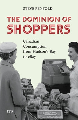 The Dominion of Shoppers: Canadian Consumption from Hudson's Bay to Ebay by Penfold, Steve