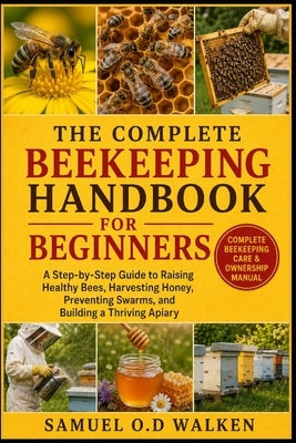 The Complete Beekeeping Handbook for Beginners: A Step-by-Step Guide to Raising Healthy Bees, Harvesting Honey, Preventing Swarms, and Building a Thri by O. D. Walken, Samuel