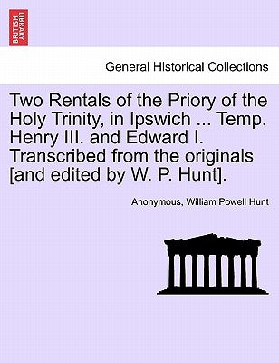 Two Rentals of the Priory of the Holy Trinity, in Ipswich ... Temp. Henry III. and Edward I. Transcribed from the Originals [and Edited by W. P. Hunt] by Anonymous