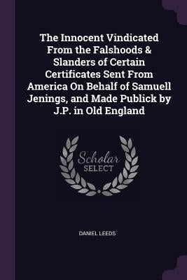 The Innocent Vindicated From the Falshoods & Slanders of Certain Certificates Sent From America On Behalf of Samuell Jenings, and Made Publick by J.P. by Leeds, Daniel