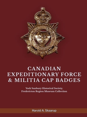 Canadian Expeditionary Force & Militia Cap Badges: York Sunbury Historical Society Fredericton Region Museum Collection by Harold a Skaarup
