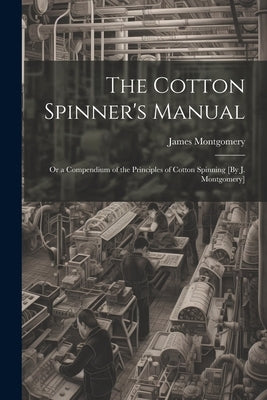 The Cotton Spinner's Manual; Or a Compendium of the Principles of Cotton Spinning [By J. Montgomery] by Montgomery, James
