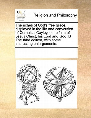 The riches of God's free grace, displayed in the life and conversion of Cornelius Cayley, to the faith of Jesus Christ, his Lord and God. B The third by Multiple Contributors