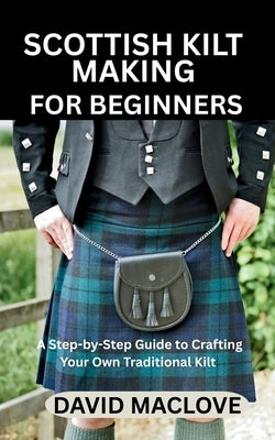 Scottish Kilt Making for Beginners: A Step-by-Step Guide to Crafting Your Own Traditional Kilt by Maclove, David