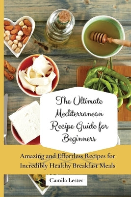 The Ultimate Mediterranean Recipe Guide for Beginners: Amazing and Effortless Recipes for Incredibly Healthy Breakfast Meals by Lester, Camila