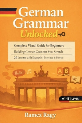 German Grammar Unlocked: Complete Visual Guide for Beginners Building German Grammar from Scratch 20 Lessons with Examples, Exercises & Stories by Ragy, Ramez