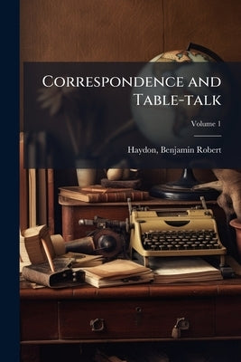 Correspondence and Table-talk; Volume 1 by Haydon, Benjamin Robert 1786-1846