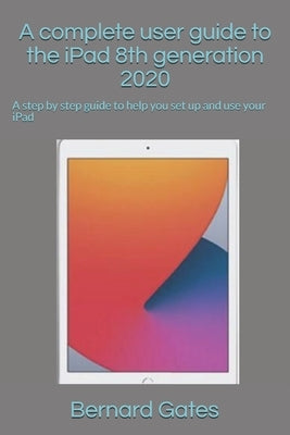 A complete user guide to the iPad 8th generation 2020: A step by step guide to help you set up and use your iPad by Gates, Bernard
