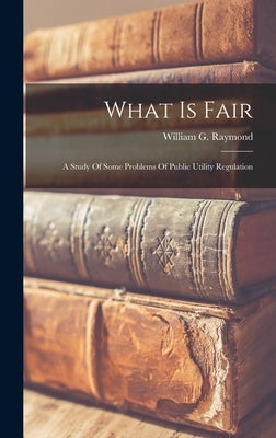What Is Fair: A Study Of Some Problems Of Public Utility Regulation by Raymond, William G.