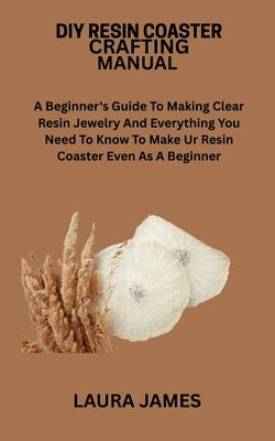 DIY Resin Coaster Crafting Manual: A Beginner's Guide To Making Clear Resin Jewelry And Everything You Need To Know To Make Ur Resin Coaster Even As A by James, Laura
