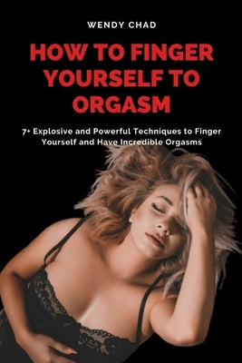 How to Finger Yourself to Orgasm: 7+ Explosive and Powerful Techniques to Finger Yourself and Have Incredible Orgasms by Chad, Wendy