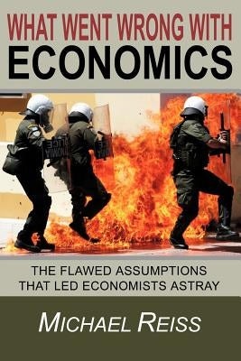 What Went Wrong with Economics: The flawed assumptions that led economists astray by Reiss, Michael