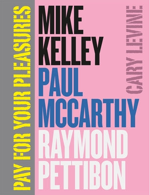 Pay for Your Pleasures: Mike Kelley, Paul McCarthy, Raymond Pettibon by Levine, Cary