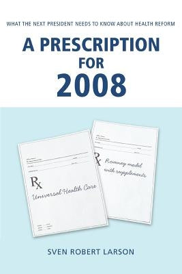 A Prescription for 2008: What the Next President Needs to Know About Health Reform by Larson, Sven Robert