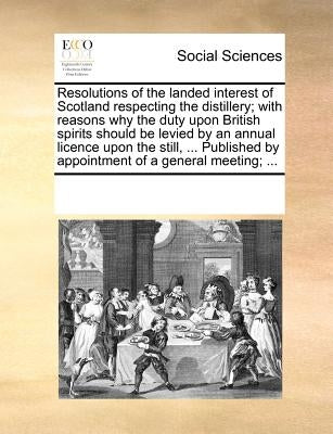Resolutions of the Landed Interest of Scotland Respecting the Distillery; With Reasons Why the Duty Upon British Spirits Should Be Levied by an Annual by Multiple Contributors