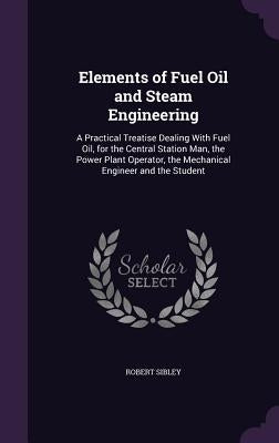 Elements of Fuel Oil and Steam Engineering: A Practical Treatise Dealing With Fuel Oil, for the Central Station Man, the Power Plant Operator, the Mec by Sibley, Robert