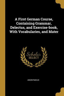 A First German Course, Containing Grammar, Delectus, and Exercise-book, With Vocabularies, and Mater by Anonymous