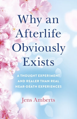 Why an Afterlife Obviously Exists: A Thought Experiment and Realer Than Real Near-Death Experiences by Amberts, Jens