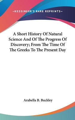 A Short History Of Natural Science And Of The Progress Of Discovery; From The Time Of The Greeks To The Present Day by Buckley, Arabella B.