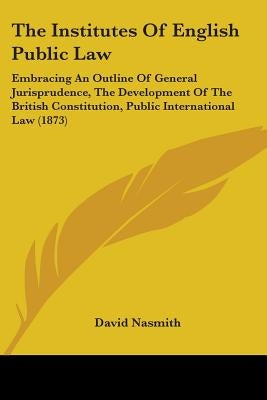 The Institutes Of English Public Law: Embracing An Outline Of General Jurisprudence, The Development Of The British Constitution, Public International by Nasmith, David