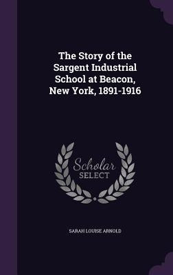 The Story of the Sargent Industrial School at Beacon, New York, 1891-1916 by Arnold, Sarah Louise